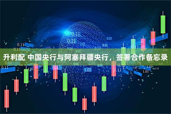 升利配 中国央行与阿塞拜疆央行，签署合作备忘录