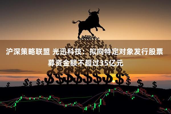 沪深策略联盟 光迅科技：拟向特定对象发行股票 募资金额不超过35亿元