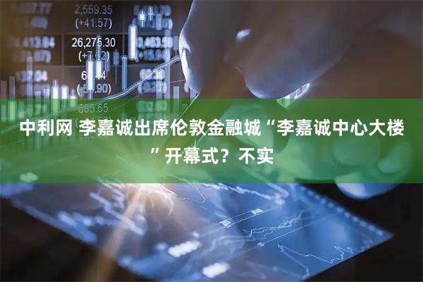 中利网 李嘉诚出席伦敦金融城“李嘉诚中心大楼”开幕式？不实