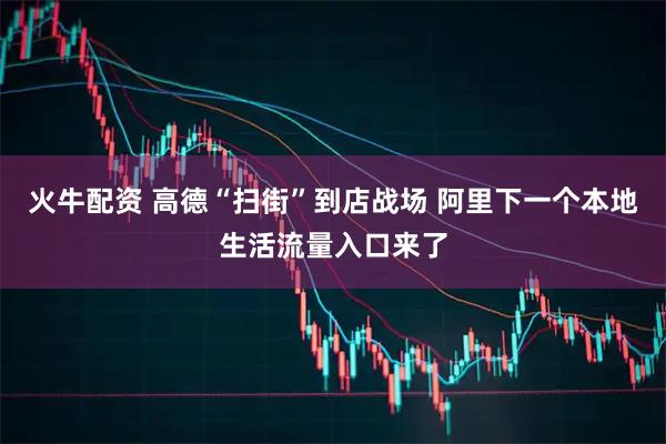 火牛配资 高德“扫街”到店战场 阿里下一个本地生活流量入口来了