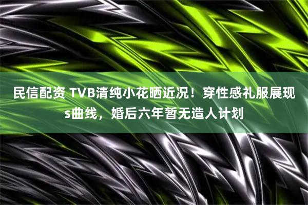 民信配资 TVB清纯小花晒近况！穿性感礼服展现s曲线，婚后六年暂无造人计划
