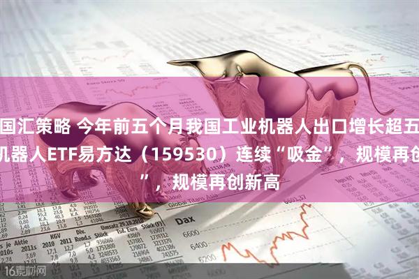国汇策略 今年前五个月我国工业机器人出口增长超五成，机器人ETF易方达（159530）连续“吸金”，规模再创新高