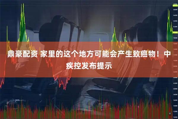鼎豪配资 家里的这个地方可能会产生致癌物!中疾控发布提示