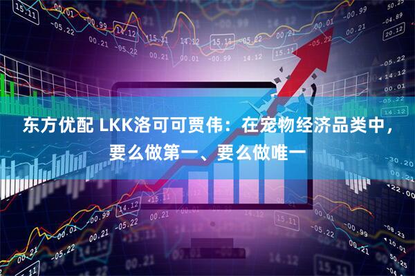 东方优配 LKK洛可可贾伟:在宠物经济品类中,要么做第一、要么做唯一