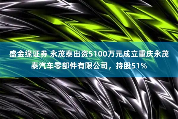 盛金缘证券 永茂泰出资5100万元成立重庆永茂泰汽车零部件有限公司,持股51%