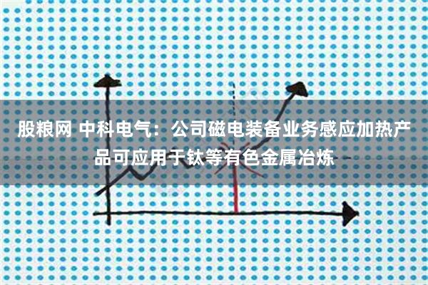 股粮网 中科电气：公司磁电装备业务感应加热产品可应用于钛等有色金属冶炼