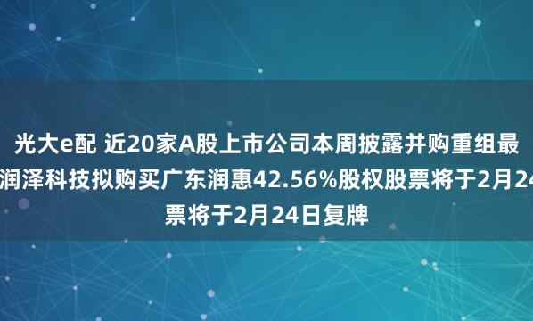 光大e配 近20家A股上市公司本周披露并购重组最新公告 润泽科技拟购买广东润惠42.56%股权股票将于2月24日复牌