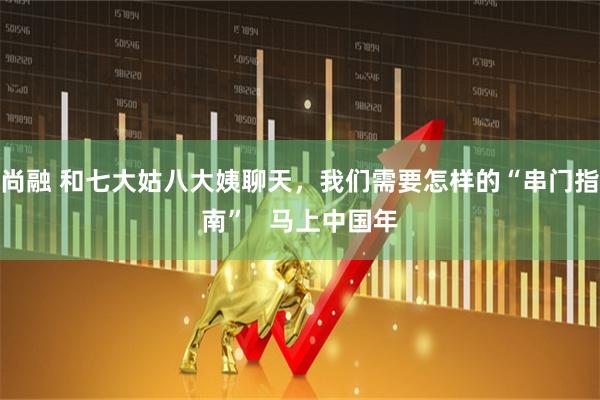 尚融 和七大姑八大姨聊天，我们需要怎样的“串门指南”   马上中国年