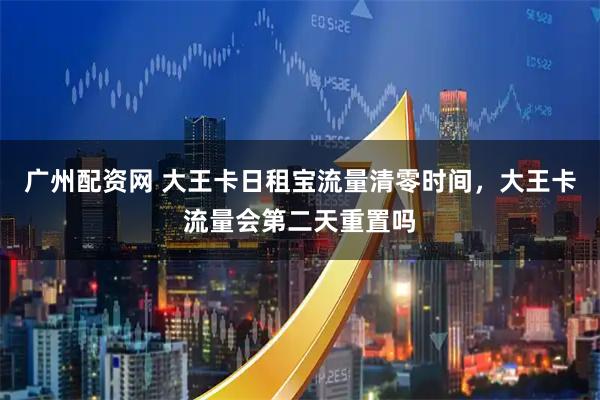 广州配资网 大王卡日租宝流量清零时间，大王卡流量会第二天重置吗