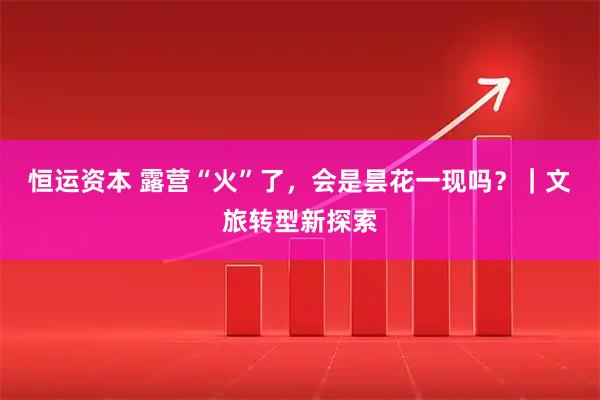 恒运资本 露营“火”了，会是昙花一现吗？｜文旅转型新探索