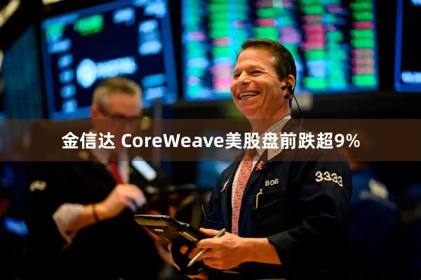 金信达 CoreWeave美股盘前跌超9%