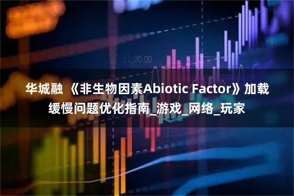 华城融 《非生物因素Abiotic Factor》加载缓慢问题优化指南_游戏_网络_玩家
