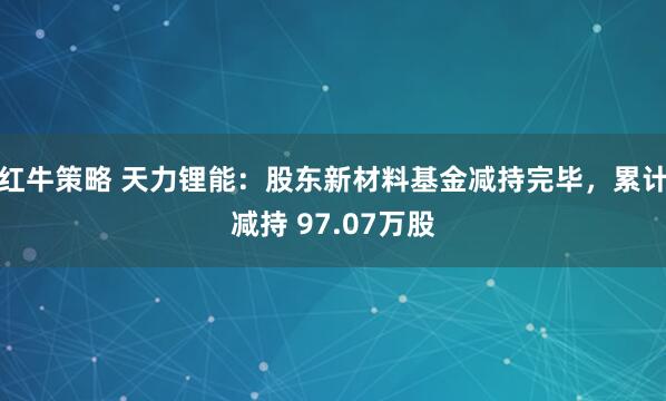 红牛策略 天力锂能：股东新材料基金减持完毕，累计减持 97.07万股