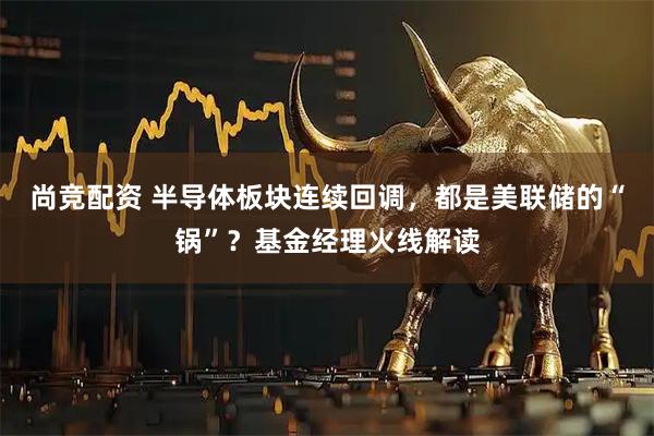 尚竞配资 半导体板块连续回调，都是美联储的“锅”？基金经理火线解读